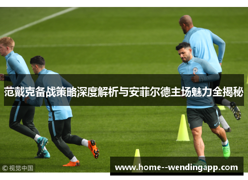 范戴克备战策略深度解析与安菲尔德主场魅力全揭秘