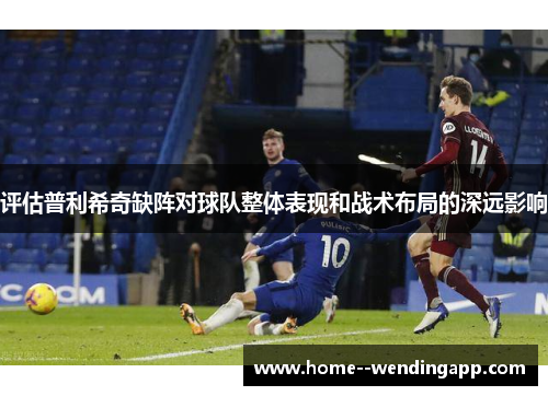 评估普利希奇缺阵对球队整体表现和战术布局的深远影响