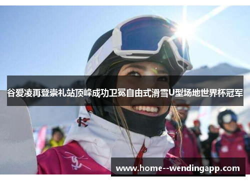 谷爱凌再登崇礼站顶峰成功卫冕自由式滑雪U型场地世界杯冠军