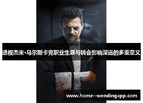 透视杰米·马尔斯卡克职业生涯与转会影响深远的多重意义