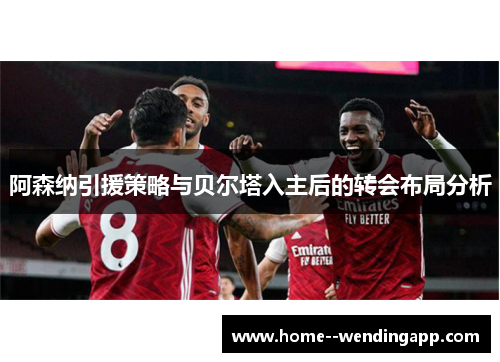 阿森纳引援策略与贝尔塔入主后的转会布局分析