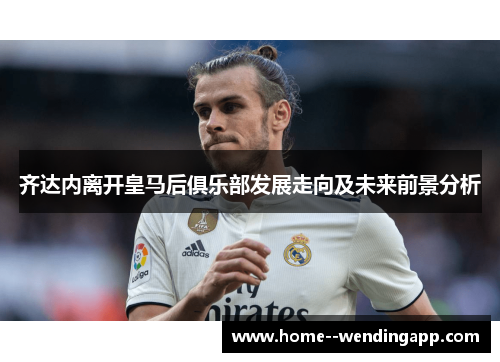 齐达内离开皇马后俱乐部发展走向及未来前景分析