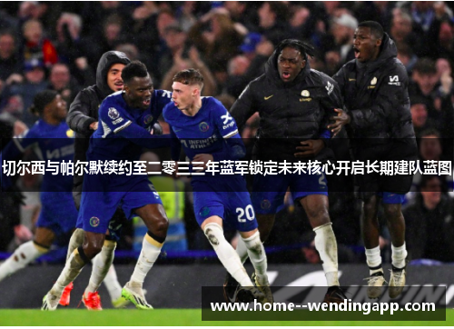 切尔西与帕尔默续约至二零三三年蓝军锁定未来核心开启长期建队蓝图