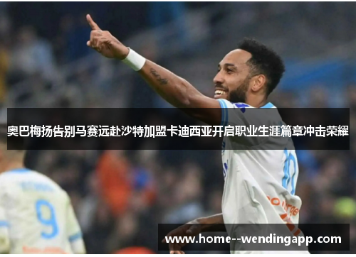 奥巴梅扬告别马赛远赴沙特加盟卡迪西亚开启职业生涯篇章冲击荣耀 奥巴梅扬告别马赛远赴沙特加盟卡迪西亚开启职业生涯篇章冲击荣耀