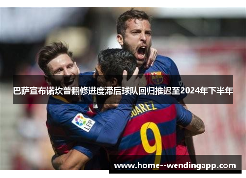 巴萨宣布诺坎普翻修进度滞后球队回归推迟至2024年下半年