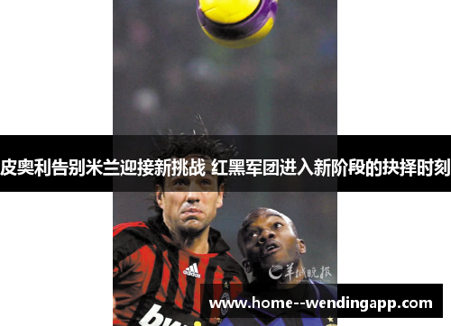 皮奥利告别米兰迎接新挑战 红黑军团进入新阶段的抉择时刻