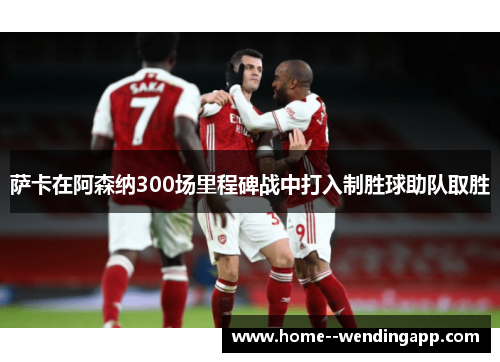 萨卡在阿森纳300场里程碑战中打入制胜球助队取胜 萨卡在阿森纳300场里程碑战中打入制胜球助队取胜