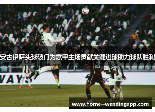 安古伊萨头球破门为意甲主场贡献关键进球助力球队胜利