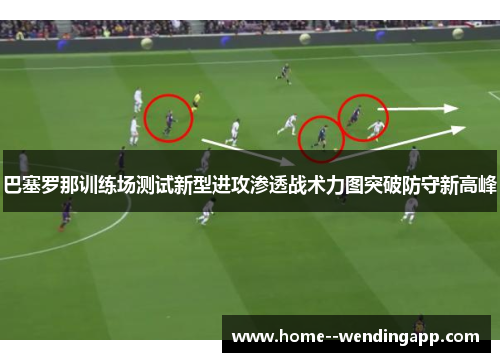 巴塞罗那训练场测试新型进攻渗透战术力图突破防守新高峰