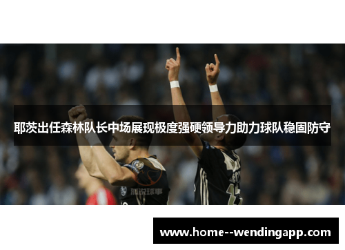 耶茨出任森林队长中场展现极度强硬领导力助力球队稳固防守