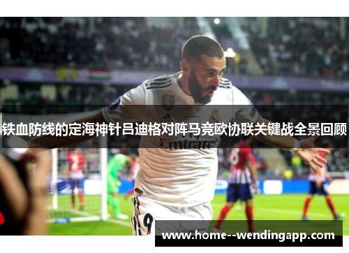 铁血防线的定海神针吕迪格对阵马竞欧协联关键战全景回顾