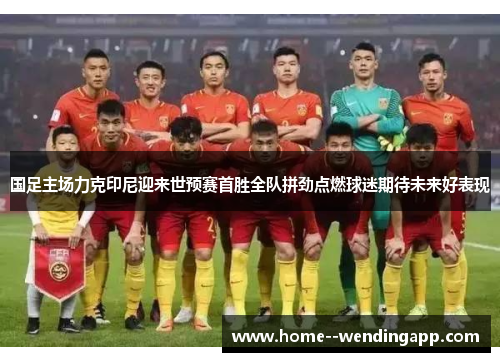 国足主场力克印尼迎来世预赛首胜全队拼劲点燃球迷期待未来好表现