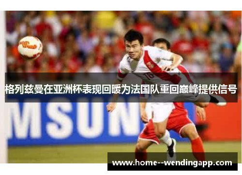 格列兹曼在亚洲杯表现回暖为法国队重回巅峰提供信号 格列兹曼在亚洲杯表现回暖为法国队重回巅峰提供信号