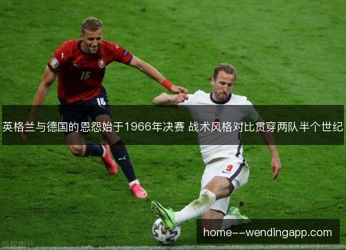 英格兰与德国的恩怨始于1966年决赛 战术风格对比贯穿两队半个世纪 英格兰与德国的恩怨始于1966年决赛 战术风格对比贯穿两队半个世纪